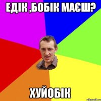 ЕДІК ,БОБІК МАЄШ? ХУЙОБІК