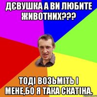Дєвушка а ви любите животних??? Тоді возьміть і мене,бо я така скатіна.