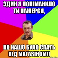 Эдик я понімаюшо ти нажерся, но нашо було спать під магазіном!!