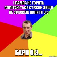 І лампа не горить Сплітаються стежки Якщо не зможеш випити 0,5 Бери 0,3...
