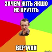 зачем жіть якшо не крутіть вертухи