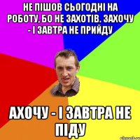 Не пішов сьогодні на роботу, бо не захотів. Захочу - і завтра не прийду ахочу - і завтра не піду