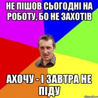 Не пішов сьогодні на роботу, бо не захотів ахочу - і завтра не піду