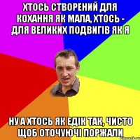 Хтось створений для кохання як мала, хтось - для великих подвигів як я ну а хтось як едік так, чисто щоб оточуючі поржали