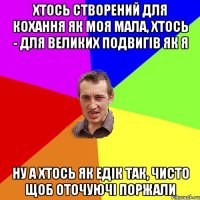 Хтось створений для кохання як моя мала, хтось - для великих подвигів як я ну а хтось як едік так, чисто щоб оточуючі поржали