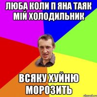 люба коли п яна таяк мій холодильник всяку хуйню морозить