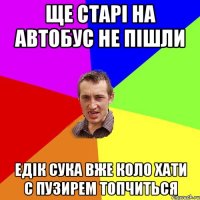 Ще старі на автобус не пішли едік сука вже коло хати с пузирем топчиться