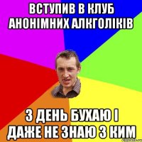 вступив в клуб анонімних алкголіків 3 день бухаю і даже не знаю з ким