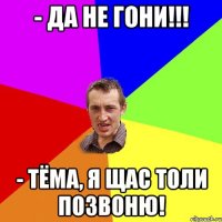 - Да не гони!!! - Тёма, я щас Толи позвоню!