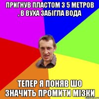 пригнув пластом з 5 метров , в вуха забігла вода тепер я поняв шо значить промити мізки