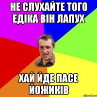 НЕ СЛУХАЙТЕ ТОГО ЕДІКА ВІН ЛАПУХ ХАЙ ЙДЕ ПАСЕ ЙОЖИКІВ