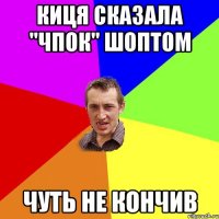 киця сказала "чпок" шоптом чуть не кончив