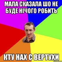 МАЛА СКАЗАЛА ШО НЕ БУДЕ НІЧОГО РОБИТЬ КТУ НАХ С ВЕРТУХИ