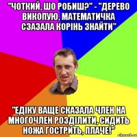 "Чоткий, шо робиш?" - "Дерево викопую, математичка сзазала корінь знайти" "Едіку ваще сказала член на многочлен розділити, сидить ножа гострить, плаче!"