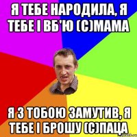 я тебе народила, я тебе і вб'ю (с)Мама я з тобою замутив, я тебе і брошу (с)Паца