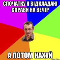 спочатку я відкладаю справи на вечір а потом нахуй