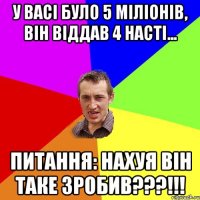 У Васі було 5 міліонів, він віддав 4 Насті... Питання: Нахуя він таке зробив???!!!