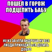 Пошел в горож подцепить бабу ну из за угла Андруша ну все пизда приходиться делать добро