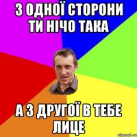 з одної сторони ти нічо така а з другої в тебе лице