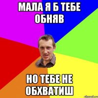 мала я б тебе обняв но тебе не обхватиш