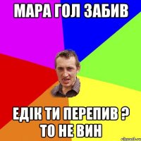 Мара гол забив Едік ти перепив ? то не вин