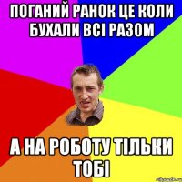 поганий ранок це коли бухали всі разом а на роботу тільки тобі