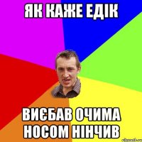 ЯК КАЖЕ ЕДІК ВИЄБАВ ОЧИМА НОСОМ НІНЧИВ