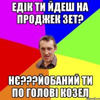 ЕДІК ТИ ЙДЕШ НА ПРОДЖЕК ЗЕТ? НЄ???ЙОБАНИЙ ТИ ПО ГОЛОВІ КОЗЕЛ