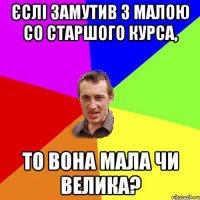 Єслі замутив з малою со старшого курса, то вона мала чи велика?