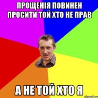 прощенія повинен просити той хто не прав а не той хто я