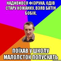 Надивився Фізрука, одів стару кожанку, взяв батін бобік, поїхав у школу малолєток попускать