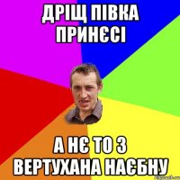 Дріщ півка принєсі А нє то з вертухана наєбну