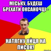 МІСЬКУ, БУДЕШ БРЕХАТИ ОКСАНОЧЦІ - НАТЯГНУ ЯЙЦЯ НА ПИСОК!