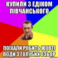 купили з едіком півчанського поїхали робить жовті води з голубих озьор