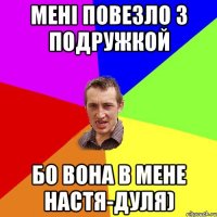 Мені повезло з подружкой бо вона в мене Настя-дуля)