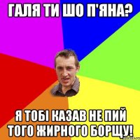 галя ти шо п'яна? я тобі казав не пий того жирного борщу!