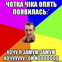 Чотка чіка опять появилась:* Хочу я замуж,замуж хочууууу...ой йооооооо
