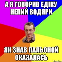 а я говорив едіку непий водяри як знав пальоной оказалась