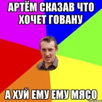 Артём сказав что хочет говану а хуй ему ему мясо