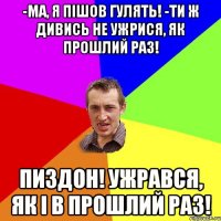 -Ма, я пішов гулять! -Ти ж дивись не ужрися, як прошлий раз! ПИЗДОН! УЖРАВСЯ, ЯК І В ПРОШЛИЙ РАЗ!