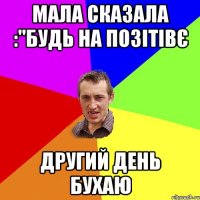 Мала сказала :"будь на позiтiвє другий день бухаю