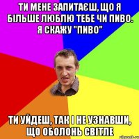 Ти мене запитаєш, що я більше люблю Тебе чи Пиво. я скажу "пиво" Ти уйдеш, так і не узнавши, що Оболонь світле