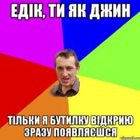Едік, ти як Джин Тільки я бутилку відкрию зразу появляєшся