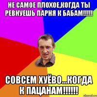 не самое плохое,когда ты ревнуешь парня к бабам!!!!! Совсем хуёво...когда к пацанам!!!!!!