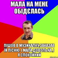 Мала на мене обідєлась Пішов в музикалку,заказав їй пісню. І мала довольна ,і я спокойний