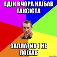 едік вчора наїбав таксіста заплатив і не поїхав
