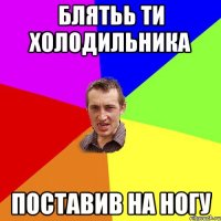 блятьь ти холодильника поставив на ногу