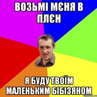 возьмі мєня в плєн я буду твоїм маленьким бібізяном