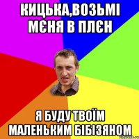 кицька,возьмі мєня в плєн я буду твоїм маленьким бібізяном