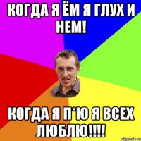 когда я ём я глух и нем! когда я п*ю я всех люблю!!!!